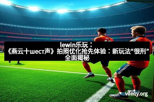 lewin乐玩：《燕云十шест声》拍照优化抢先体验：新玩法“很刑”全面揭秘