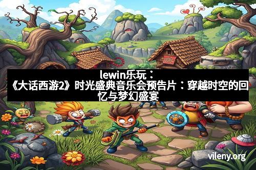 lewin乐玩：《大话西游2》时光盛典音乐会预告片：穿越时空的回忆与梦幻盛宴